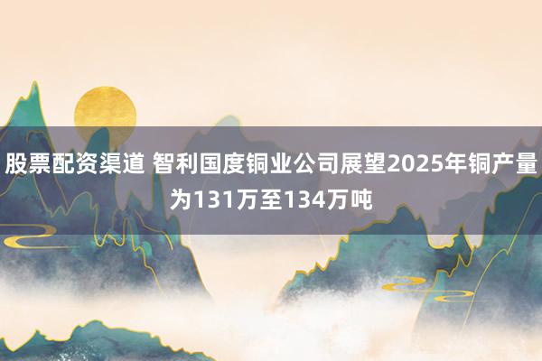 股票配资渠道 智利国度铜业公司展望2025年铜产量为131万至134万吨