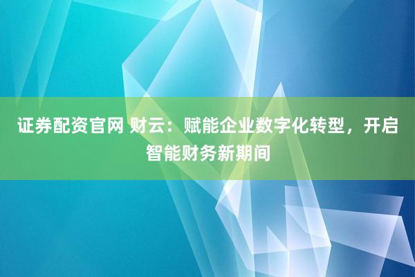 证券配资官网 财云:赋能企业数字化转型,开启智能财务新期间