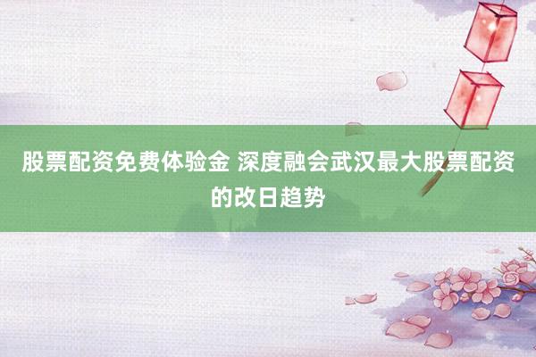 股票配资免费体验金 深度融会武汉最大股票配资的改日趋势