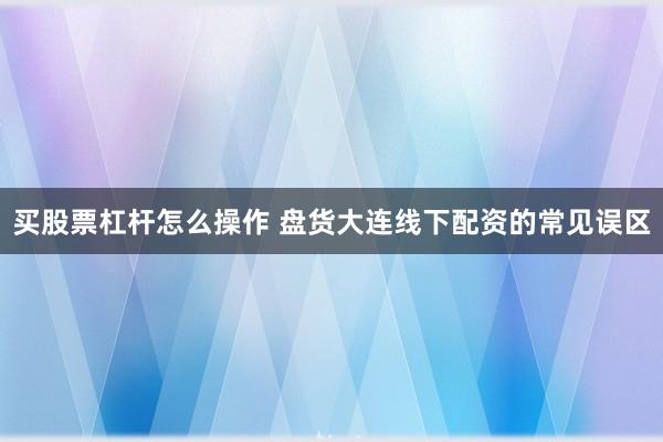买股票杠杆怎么操作 盘货大连线下配资的常见误区