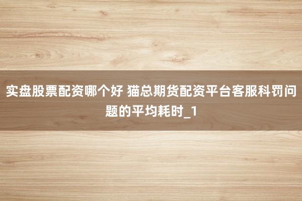 实盘股票配资哪个好 猫总期货配资平台客服科罚问题的平均耗时_1
