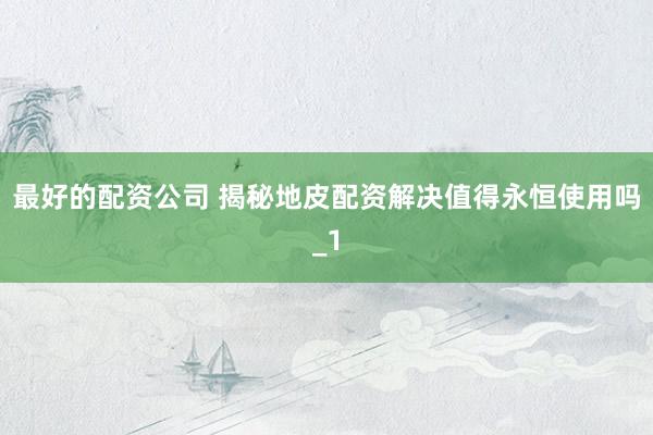 最好的配资公司 揭秘地皮配资解决值得永恒使用吗_1