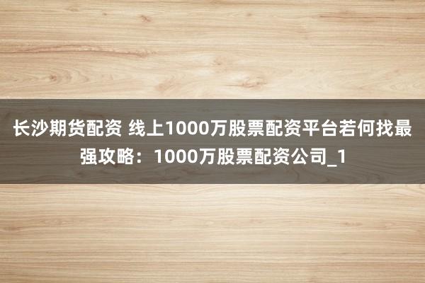 长沙期货配资 线上1000万股票配资平台若何找最强攻略：1000万股票配资公司_1