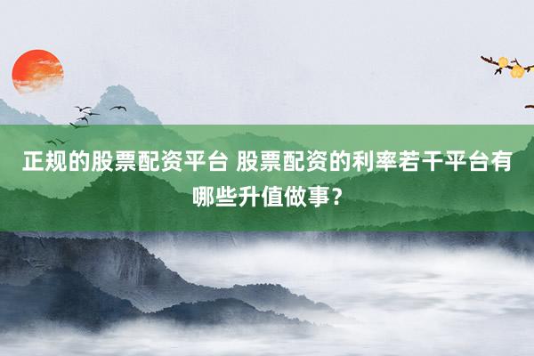正规的股票配资平台 股票配资的利率若干平台有哪些升值做事？