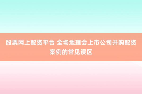 股票网上配资平台 全场地理会上市公司并购配资案例的常见误区