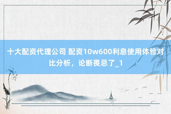 十大配资代理公司 配资10w600利息使用体验对比分析,论断畏忌了_1