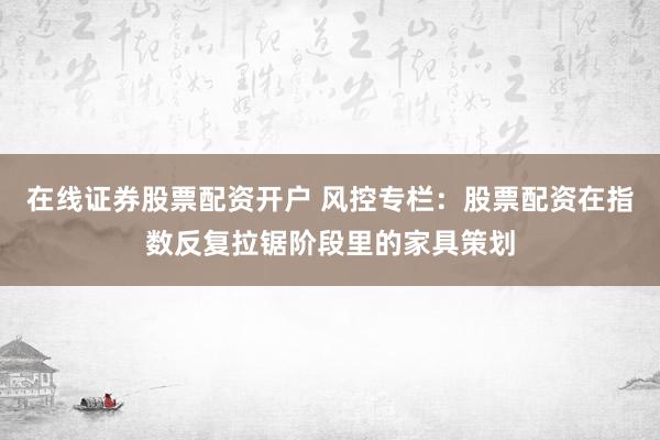 在线证券股票配资开户 风控专栏：股票配资在指数反复拉锯阶段里的家具策划