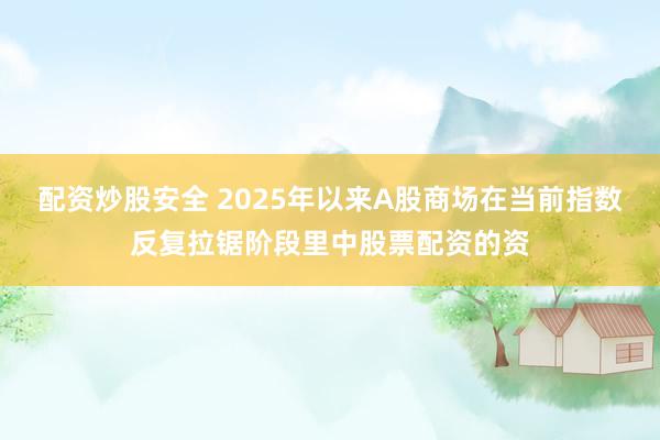 配资炒股安全 2025年以来A股商场在当前指数反复拉锯阶段里中股票配资的资