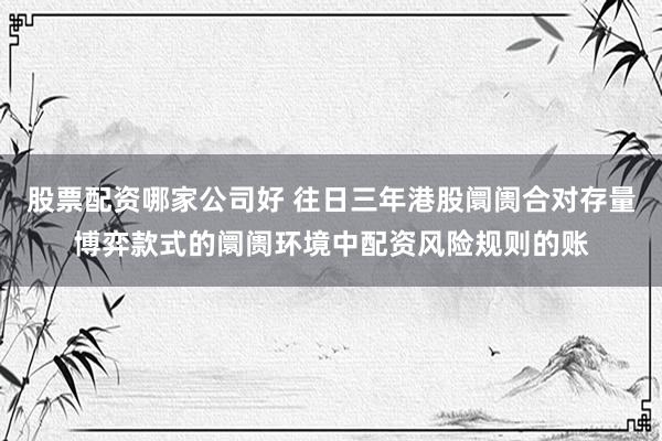 股票配资哪家公司好 往日三年港股阛阓合对存量博弈款式的阛阓环境中配资风险规则的账