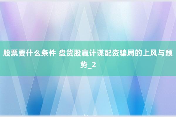 股票要什么条件 盘货股赢计谋配资骗局的上风与颓势_2