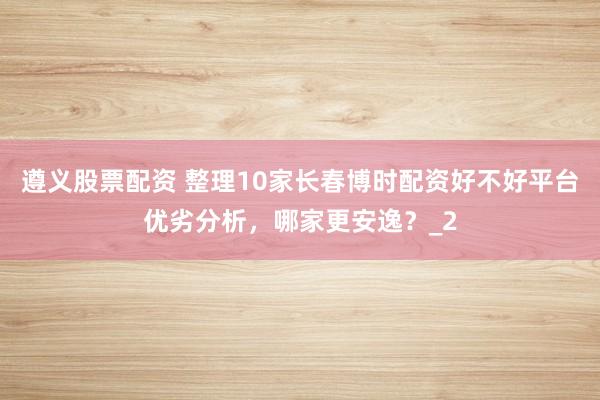 遵义股票配资 整理10家长春博时配资好不好平台优劣分析，哪家更安逸？_2