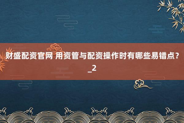 财盛配资官网 用资管与配资操作时有哪些易错点？_2