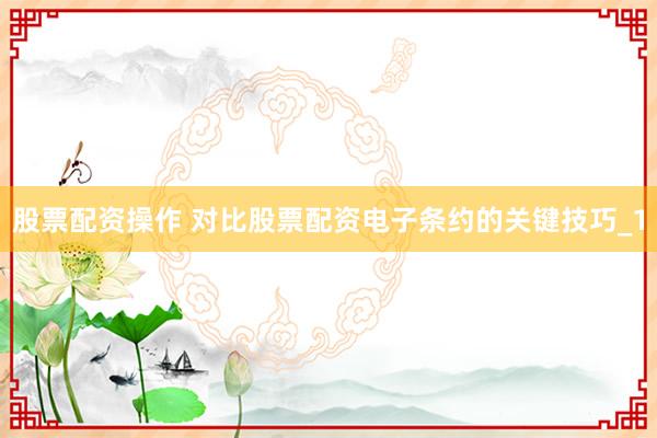 股票配资操作 对比股票配资电子条约的关键技巧_1