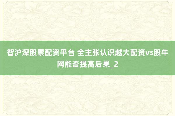 智沪深股票配资平台 全主张认识越大配资vs股牛网能否提高后果_2